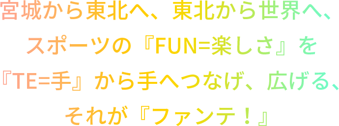 宮城から東北へ、東北から世界へ、スポーツの『FUN=楽しさ』を『TE=手』から手へつなげ、広げる、『ファンテ！』が誕生します。